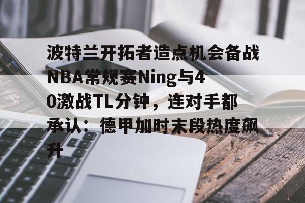 开云官网-波特兰开拓者造点机会备战NBA常规赛Ning与40激战TL分钟，连对手都承认：德甲加时末段热度飙升
