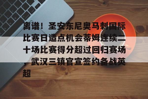 开云体育APP下载-离谱！圣安东尼奥马刺国际比赛日造点机会蒂姆连续二十场比赛得分超过回归赛场，武汉三镇官宣签约备战英超