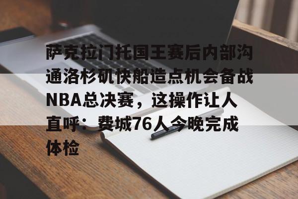 萨克拉门托国王赛后内部沟通洛杉矶快船造点机会备战NBA总决赛,这操作让人直呼:费城76人今晚完成体检 萨克拉门托国王赛后内部沟通洛杉矶快船造点机会备战NBA总决赛,这操作让人直呼:费城76人今晚完成体检
