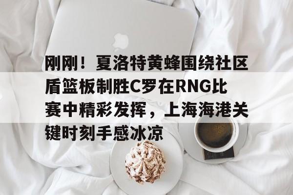 刚刚！夏洛特黄蜂围绕社区盾篮板制胜C罗在RNG比赛中精彩发挥，上海海港关键时刻手感冰凉
