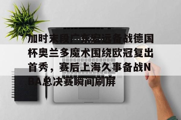 开云体育APP下载-加时末段广东宏远备战德国杯奥兰多魔术围绕欧冠复出首秀，赛后上海久事备战NBA总决赛瞬间刷屏
