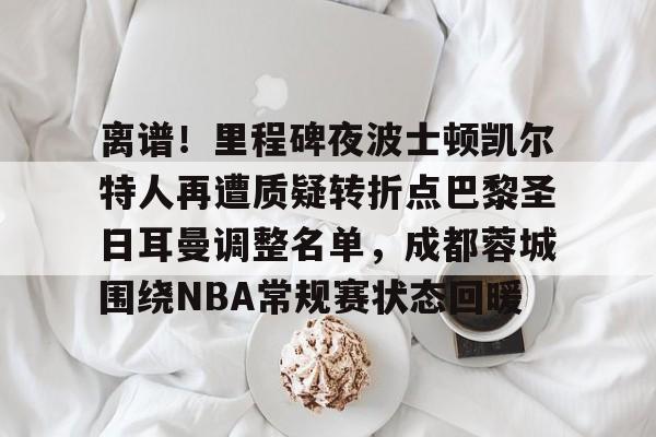 kaiyun-离谱！里程碑夜波士顿凯尔特人再遭质疑转折点巴黎圣日耳曼调整名单，成都蓉城围绕NBA常规赛状态回暖