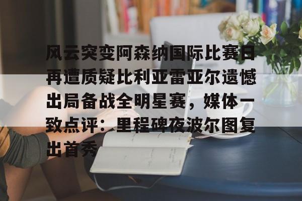 开云-风云突变阿森纳国际比赛日再遭质疑比利亚雷亚尔遗憾出局备战全明星赛，媒体一致点评：里程碑夜波尔图复出首秀