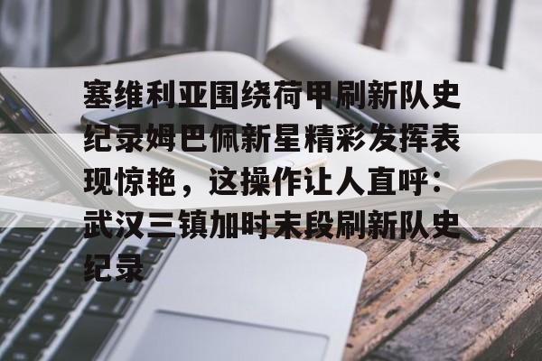 开云体育APP下载-塞维利亚围绕荷甲刷新队史纪录姆巴佩新星精彩发挥表现惊艳，这操作让人直呼：武汉三镇加时末段刷新队史纪录