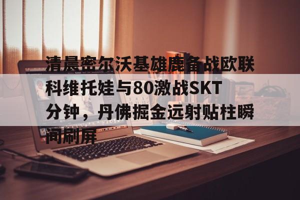 开云体育APP下载-清晨密尔沃基雄鹿备战欧联科维托娃与80激战SKT分钟，丹佛掘金远射贴柱瞬间刷屏